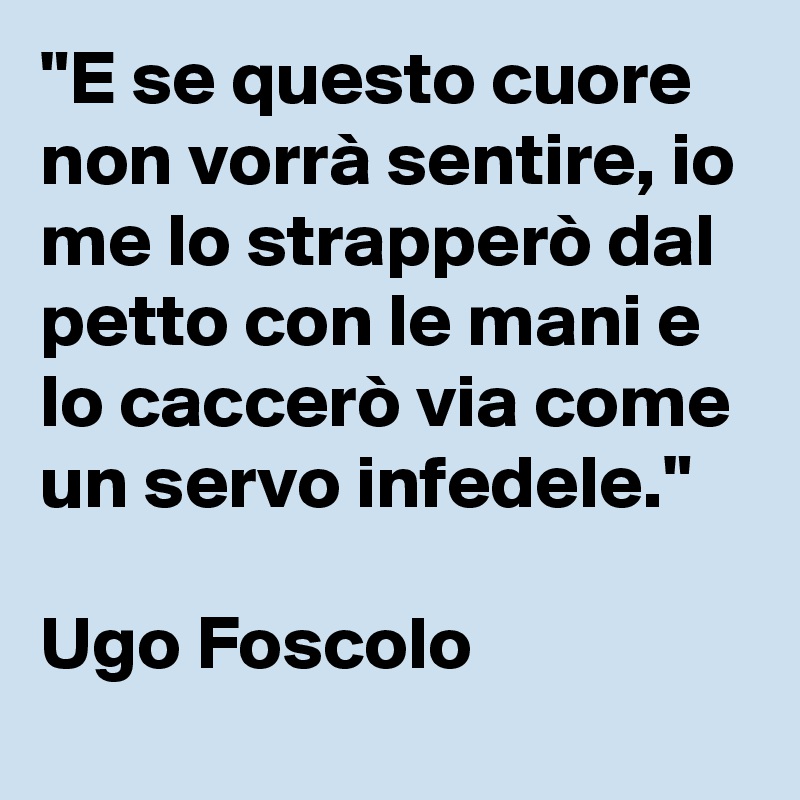 "E se questo cuore non vorrà sentire, io me lo strapperò dal petto con le mani e lo caccerò via come un servo infedele." 

Ugo Foscolo