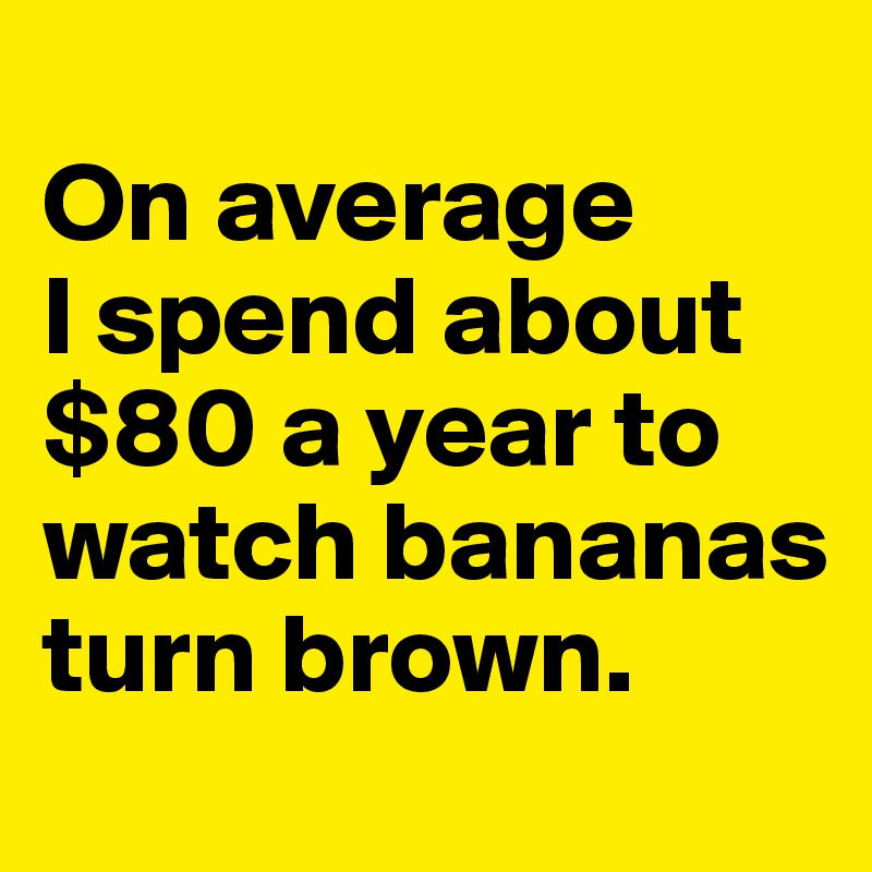 
On average 
I spend about $80 a year to watch bananas turn brown.