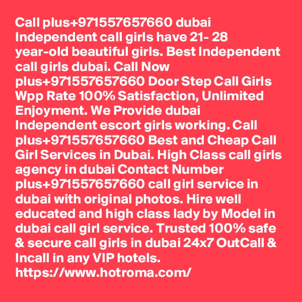 Call plus+971557657660 dubai Independent call girls have 21- 28 year-old beautiful girls. Best Independent call girls dubai. Call Now plus+971557657660 Door Step Call Girls Wpp Rate 100% Satisfaction, Unlimited Enjoyment. We Provide dubai Independent escort girls working. Call plus+971557657660 Best and Cheap Call Girl Services in Dubai. High Class call girls agency in dubai Contact Number plus+971557657660 call girl service in dubai with original photos. Hire well educated and high class lady by Model in dubai call girl service. Trusted 100% safe & secure call girls in dubai 24x7 OutCall & Incall in any VIP hotels.
https://www.hotroma.com/