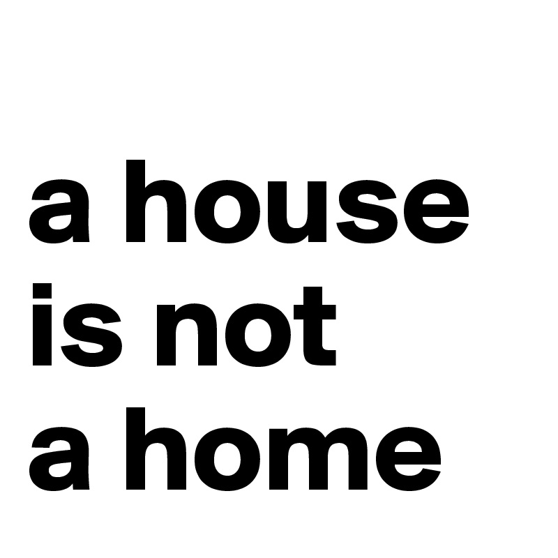 
a house     is not 
a home