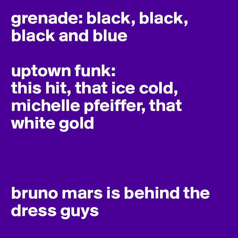 grenade: black, black, black and blue

uptown funk:
this hit, that ice cold, michelle pfeiffer, that white gold



bruno mars is behind the dress guys 