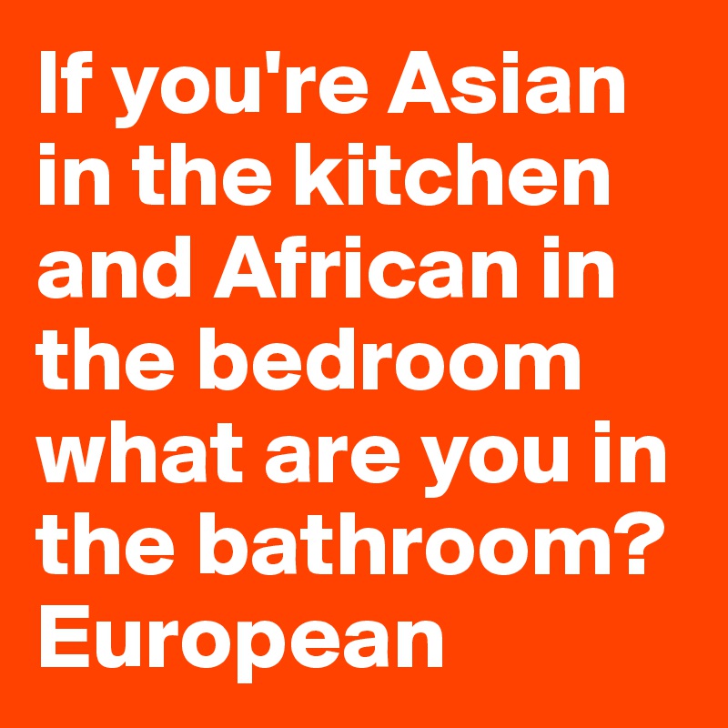 If you're Asian in the kitchen and African in the bedroom what are you in the bathroom? European 