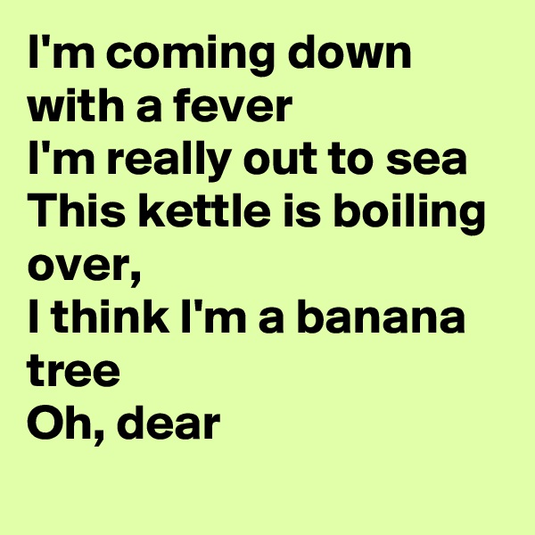 I'm coming down with a fever
I'm really out to sea 
This kettle is boiling over, 
I think I'm a banana tree
Oh, dear
