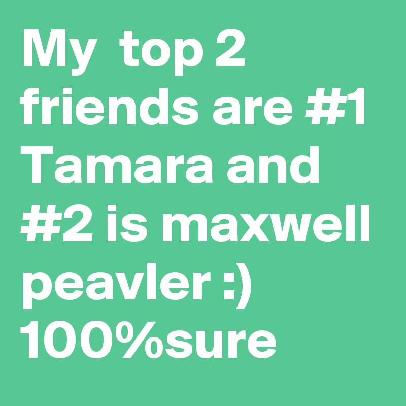 My  top 2 friends are #1 Tamara and #2 is maxwell peavler :) 100%sure