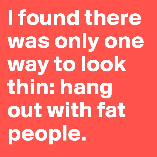 I found there was only one way to look thin: hang out with fat people.