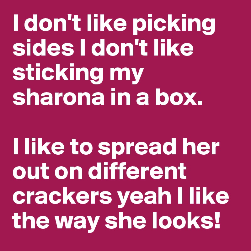 I don't like picking sides I don't like sticking my sharona in a box.

I like to spread her out on different crackers yeah I like the way she looks!