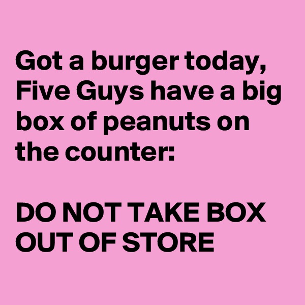 
Got a burger today,
Five Guys have a big box of peanuts on the counter:

DO NOT TAKE BOX OUT OF STORE
