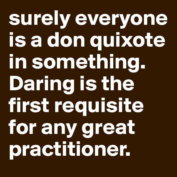 surely everyone is a don quixote in something. Daring is the first requisite for any great practitioner.