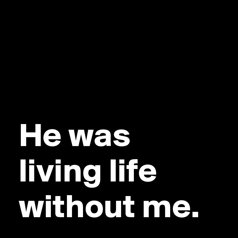 


 He was
 living life
 without me.