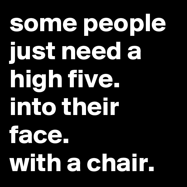 some people just need a high five.  into their face.          with a chair.