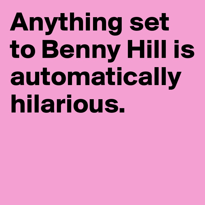 Anything set to Benny Hill is automatically hilarious.

