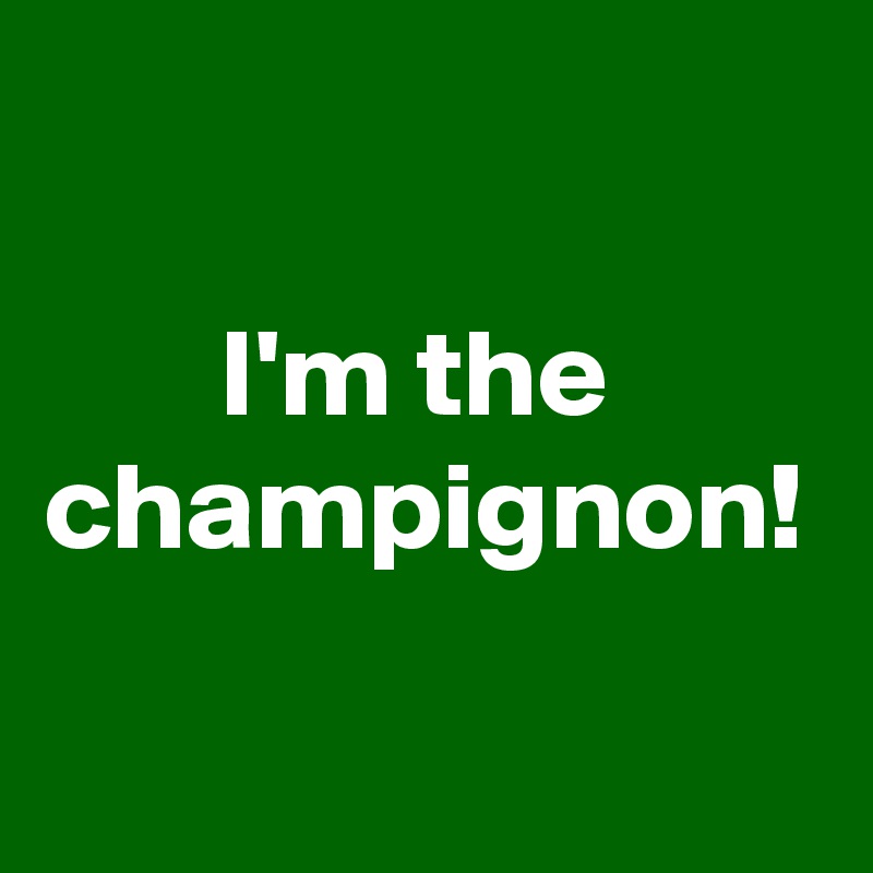                                                                      I'm the champignon! 