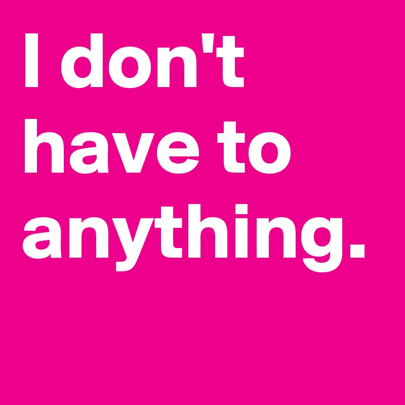 I don't have to anything. 