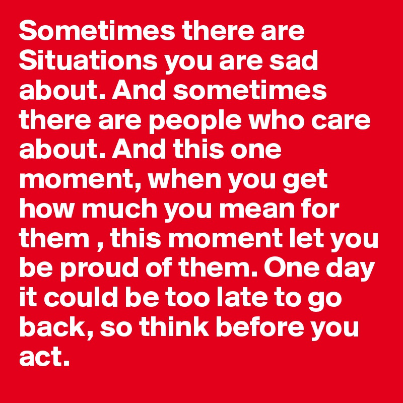Sometimes there are Situations you are sad about. And sometimes there are people who care about. And this one moment, when you get how much you mean for them , this moment let you be proud of them. One day it could be too late to go back, so think before you act. 