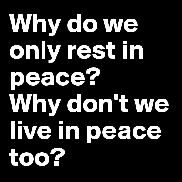 Why do we only rest in peace?
Why don't we live in peace too?