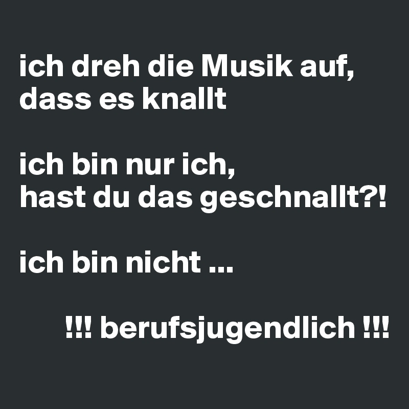 
ich dreh die Musik auf, dass es knallt  

ich bin nur ich, 
hast du das geschnallt?! 

ich bin nicht ...
 
       !!! berufsjugendlich !!!
