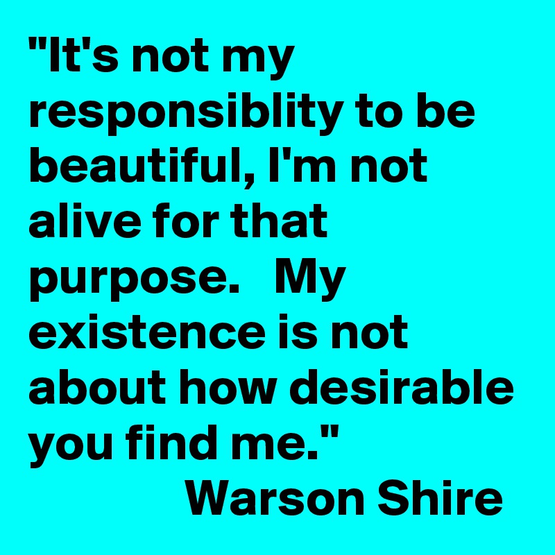"It's not my responsiblity to be beautiful, I'm not alive for that purpose.   My existence is not about how desirable you find me." 
               Warson Shire