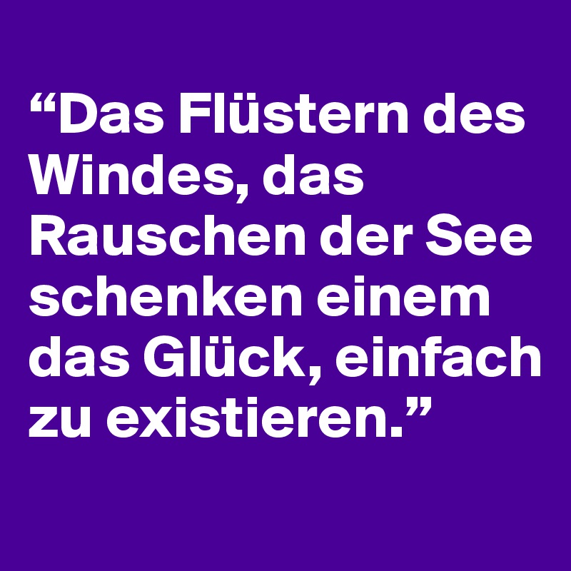 
“Das Flüstern des Windes, das Rauschen der See schenken einem das Glück, einfach zu existieren.”
