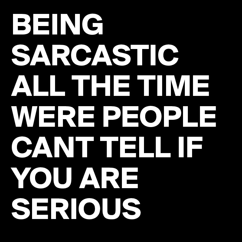 BEING SARCASTIC ALL THE TIME WERE PEOPLE CANT TELL IF YOU ARE SERIOUS ...