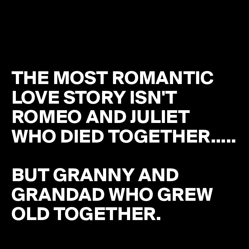 


THE MOST ROMANTIC LOVE STORY ISN'T ROMEO AND JULIET WHO DIED TOGETHER.....

BUT GRANNY AND GRANDAD WHO GREW OLD TOGETHER.