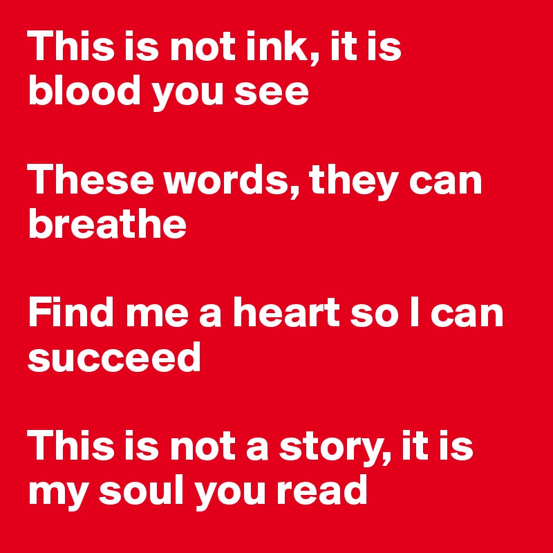 This is not ink, it is blood you see

These words, they can breathe

Find me a heart so I can succeed

This is not a story, it is my soul you read