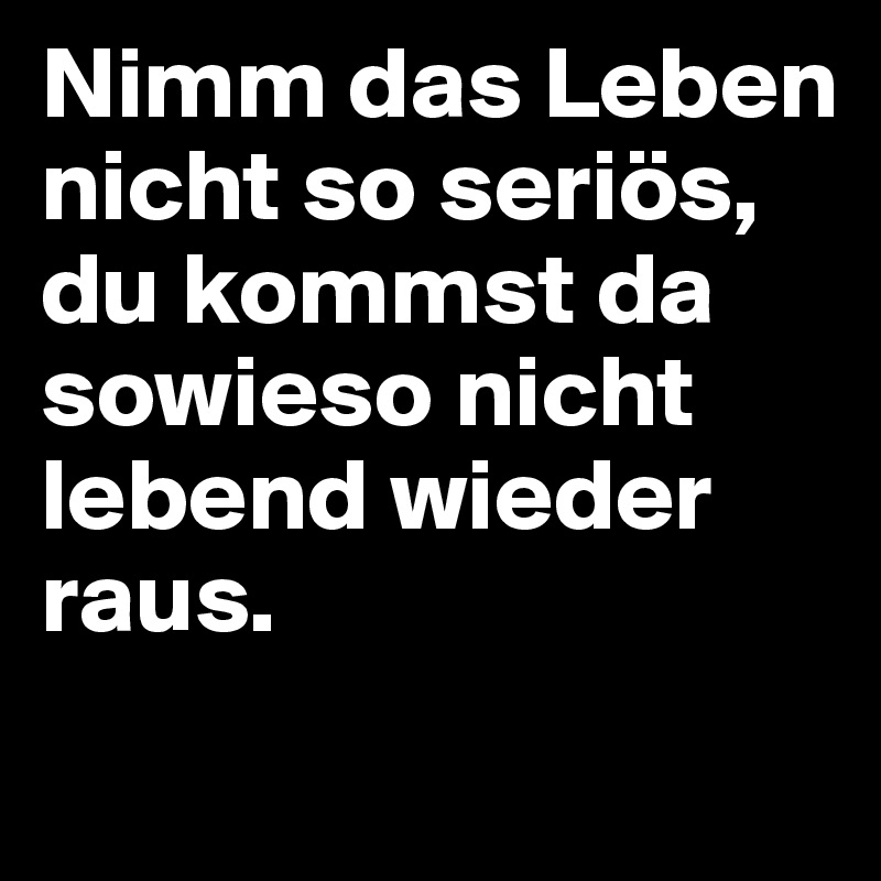 Nimm das Leben nicht so seriös, du kommst da sowieso nicht lebend wieder raus. 
