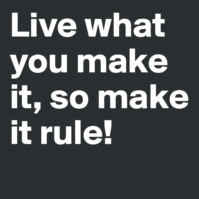 Live what you make it, so make it rule!