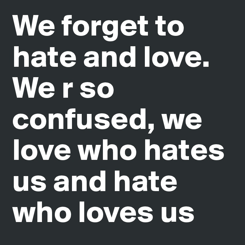 We forget to hate and love. We r so confused, we love who hates us and hate who loves us