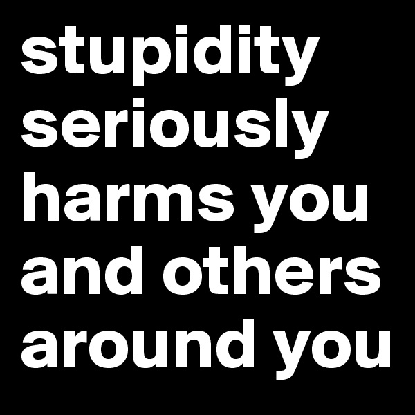 stupidity
seriously
harms you
and others
around you