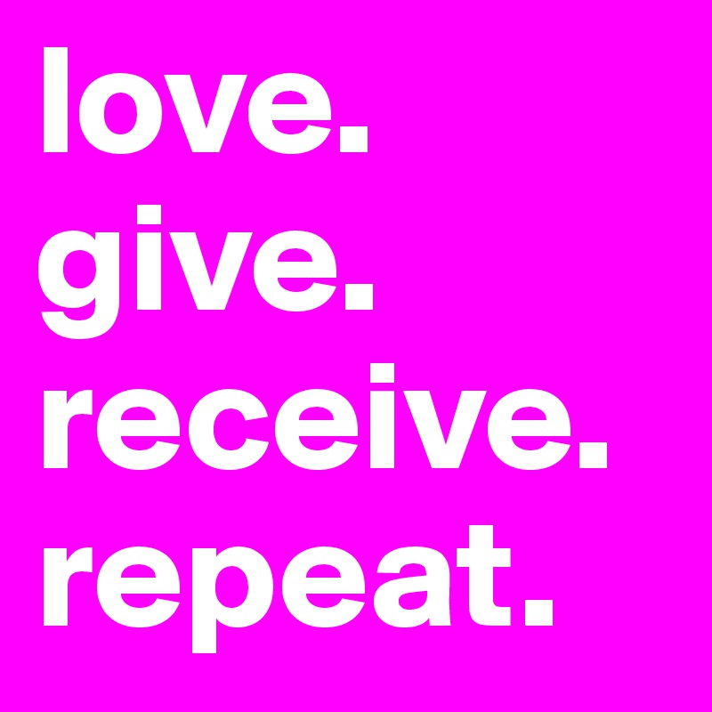 love.
give.
receive.
repeat.