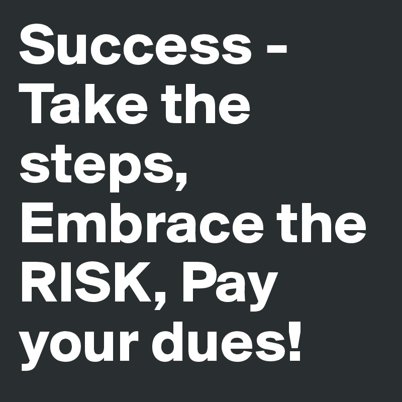 Success - Take the steps, Embrace the RISK, Pay your dues!