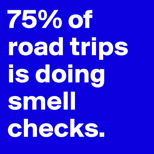 75% of road trips is doing smell checks.