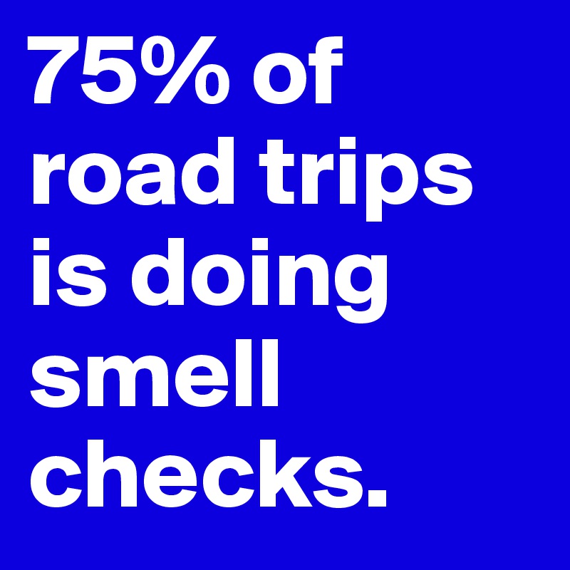 75% of road trips is doing smell checks.