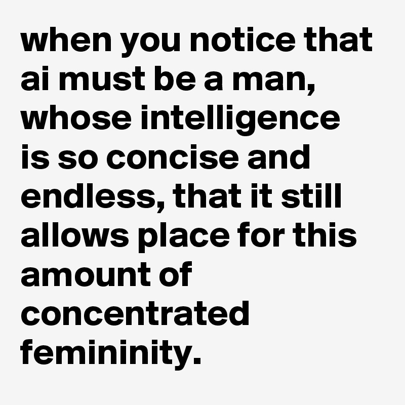 when you notice that ai must be a man, whose intelligence is so concise and endless, that it still allows place for this amount of concentrated femininity.