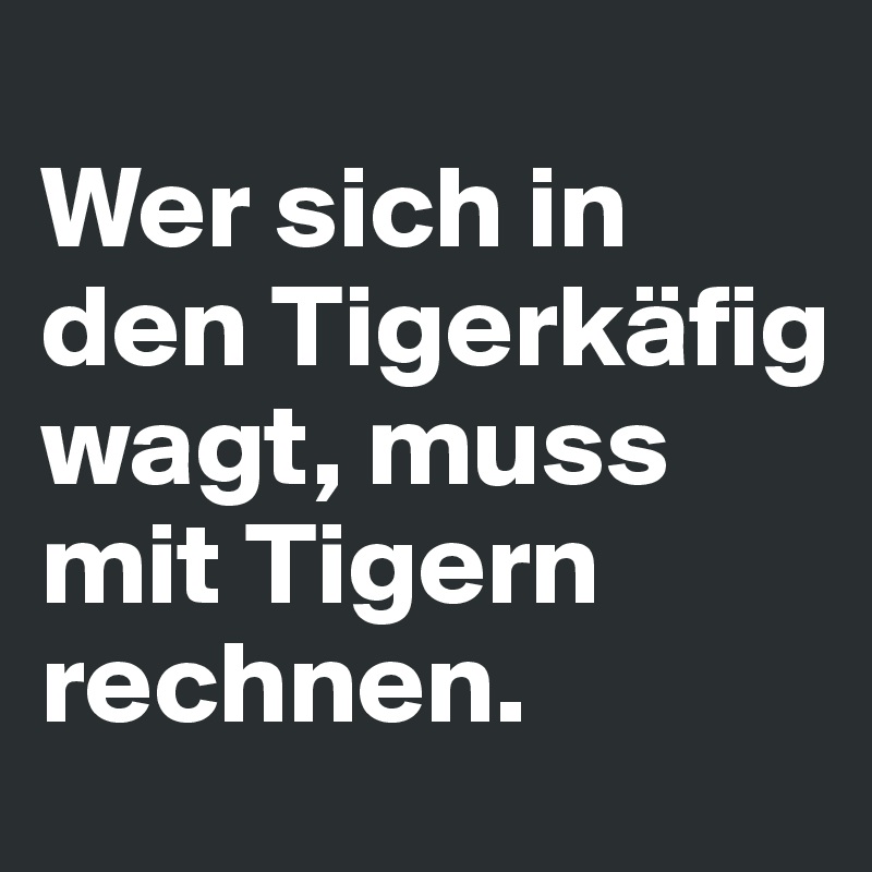 
Wer sich in den Tigerkäfig wagt, muss mit Tigern rechnen.