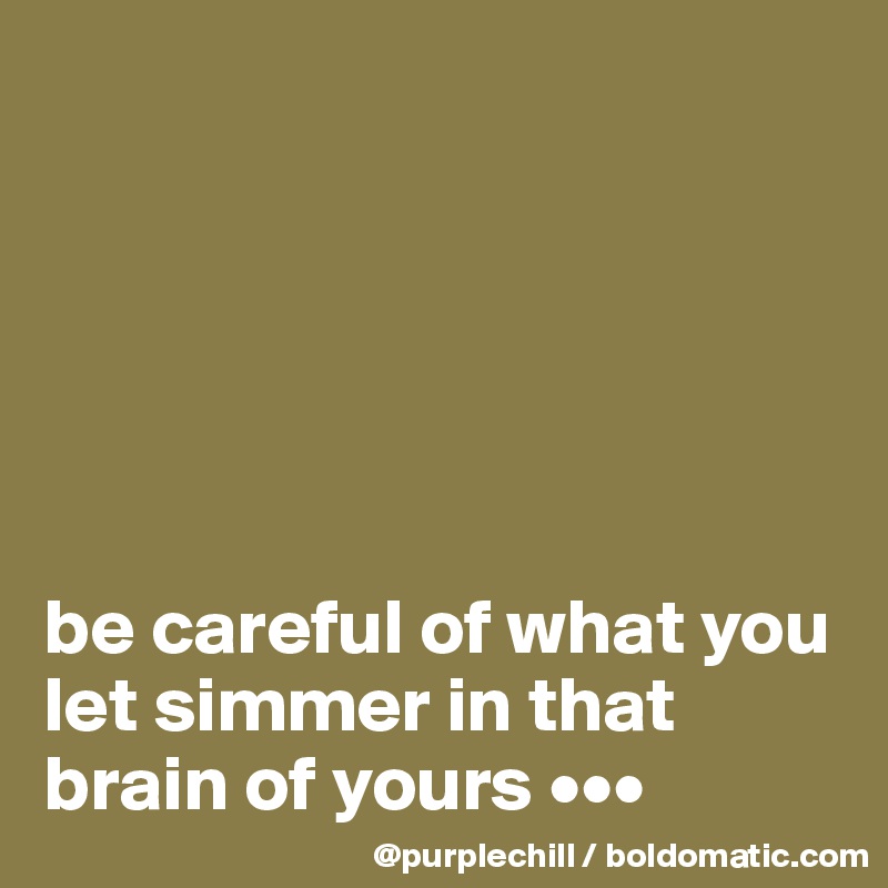 






be careful of what you let simmer in that brain of yours •••