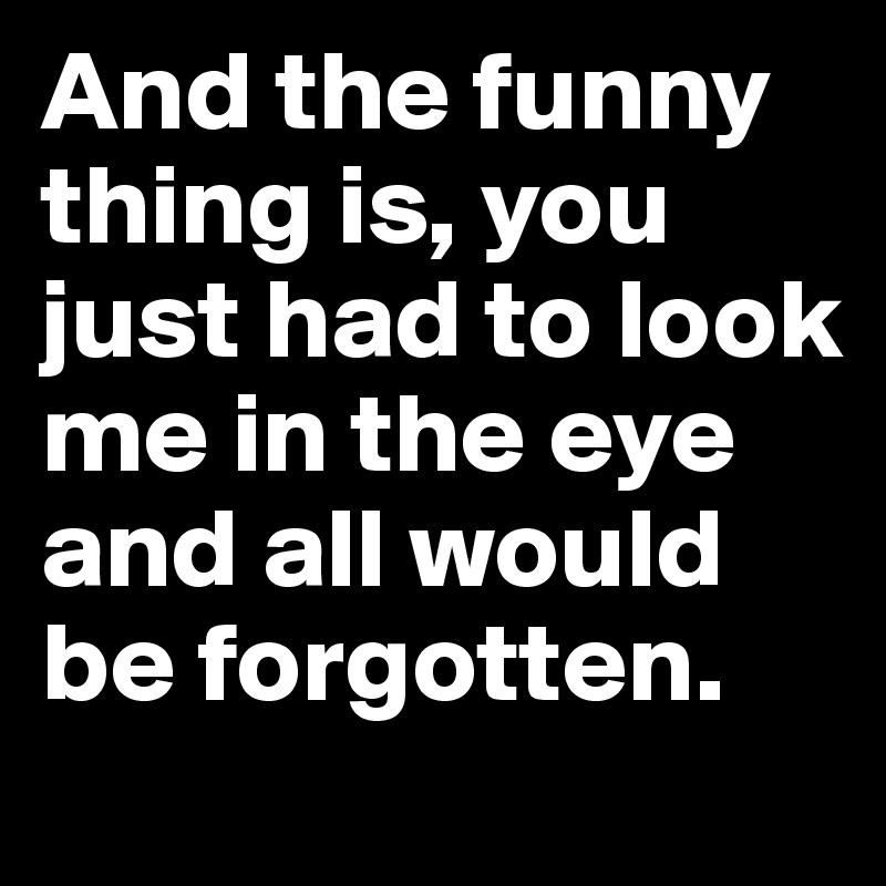 And the funny thing is, you just had to look me in the eye and all would be forgotten.