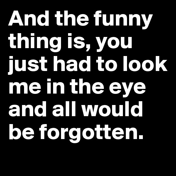 And the funny thing is, you just had to look me in the eye and all would be forgotten.