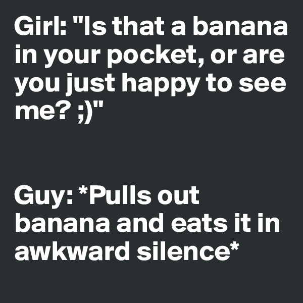 Girl: "Is that a banana in your pocket, or are you just happy to see me? ;)"


Guy: *Pulls out banana and eats it in awkward silence*