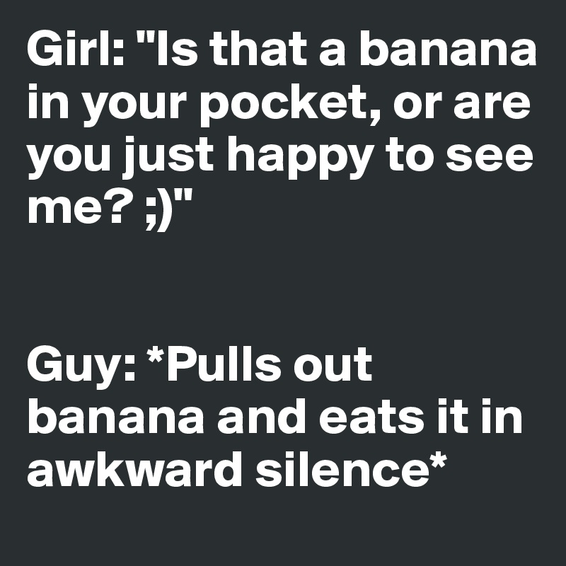 Girl: "Is that a banana in your pocket, or are you just happy to see me? ;)"


Guy: *Pulls out banana and eats it in awkward silence*