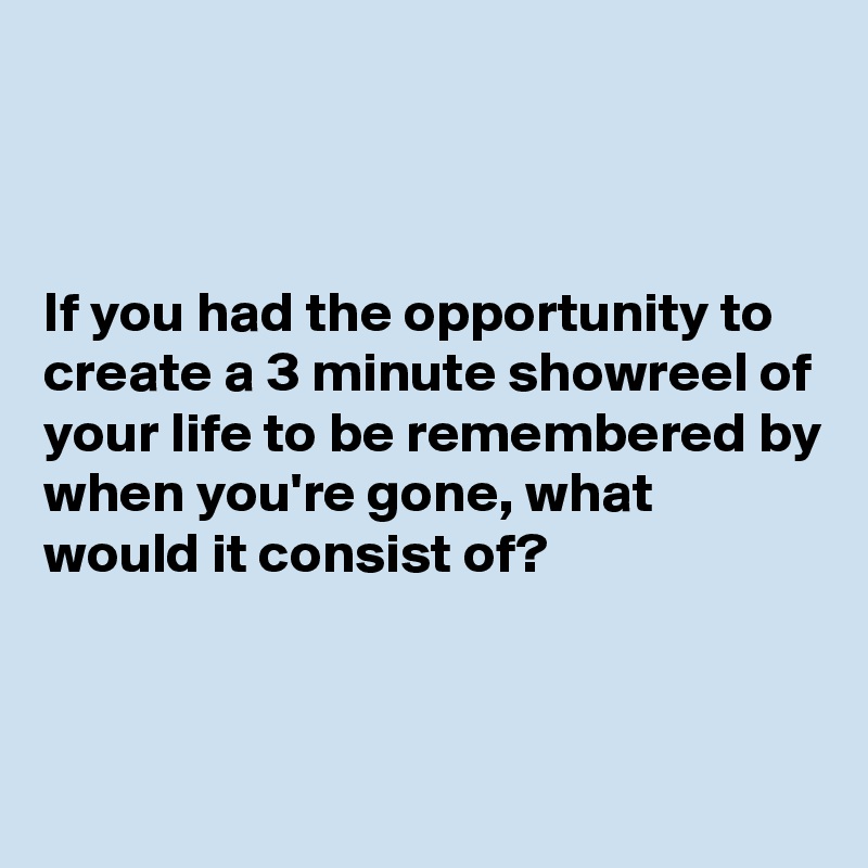 



If you had the opportunity to create a 3 minute showreel of your life to be remembered by when you're gone, what would it consist of?


