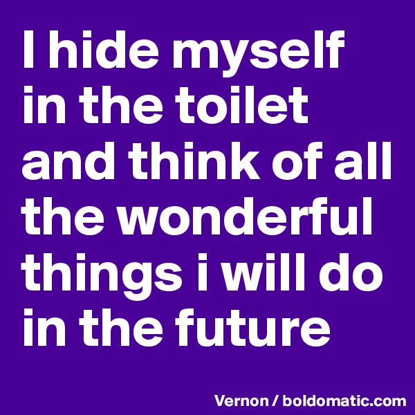 I hide myself in the toilet and think of all the wonderful things i will do in the future