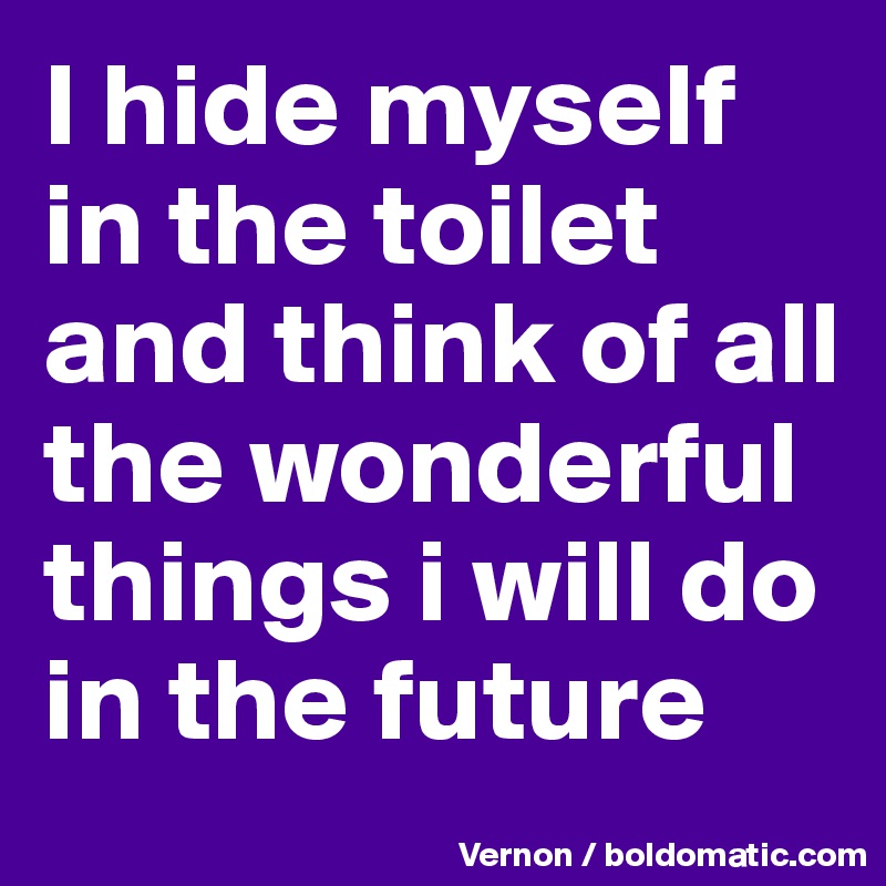 I hide myself in the toilet and think of all the wonderful things i will do in the future