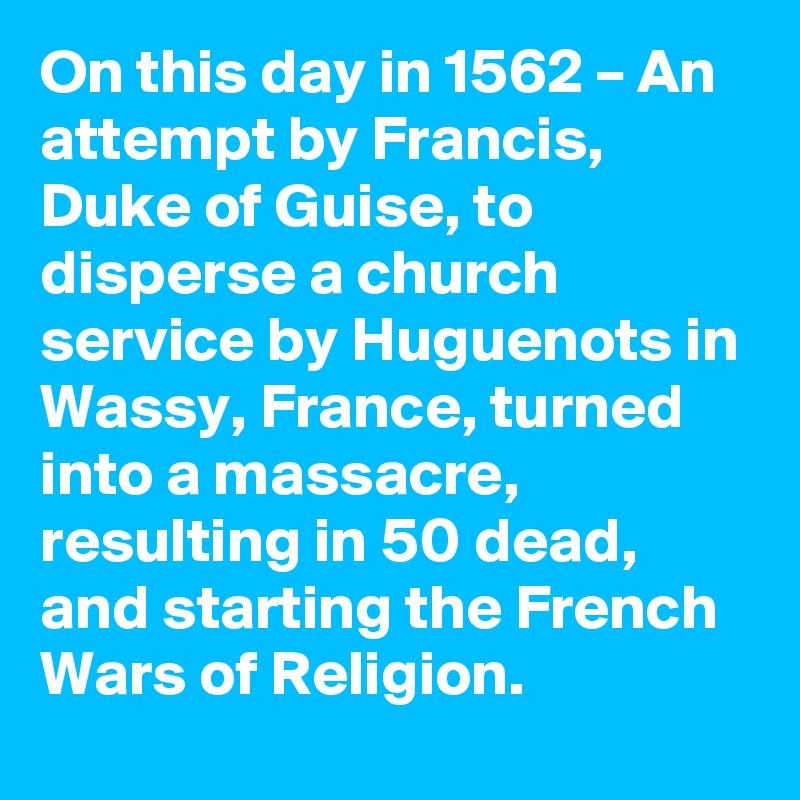 On this day in 1562 – An attempt by Francis, Duke of Guise, to disperse a church service by Huguenots in Wassy, France, turned into a massacre, resulting in 50 dead, and starting the French Wars of Religion.