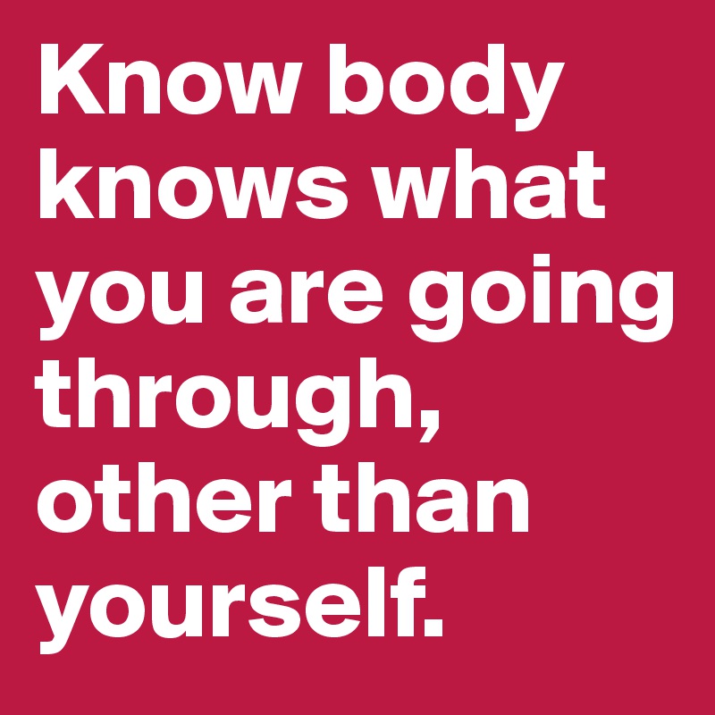 Know body knows what you are going through, other than yourself.