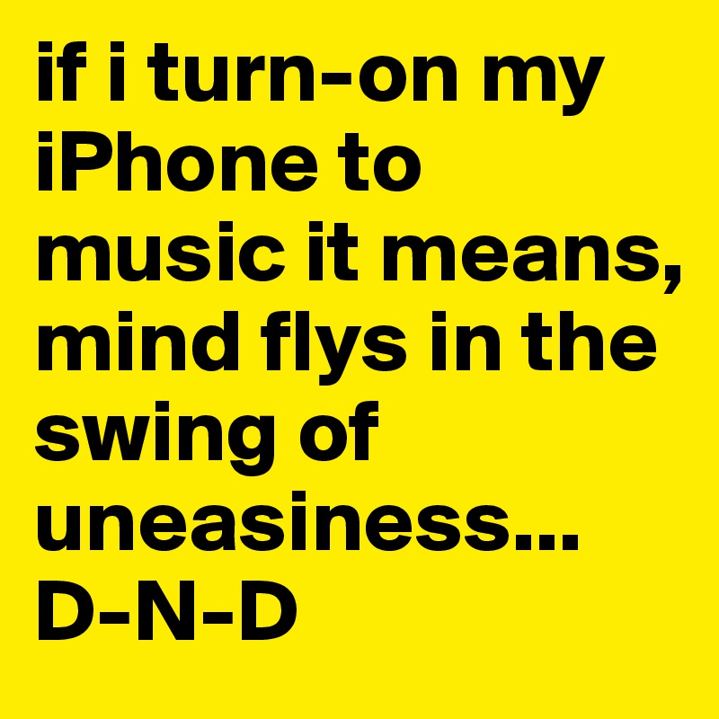 if i turn-on my iPhone to music it means, mind flys in the swing of uneasiness...
D-N-D
