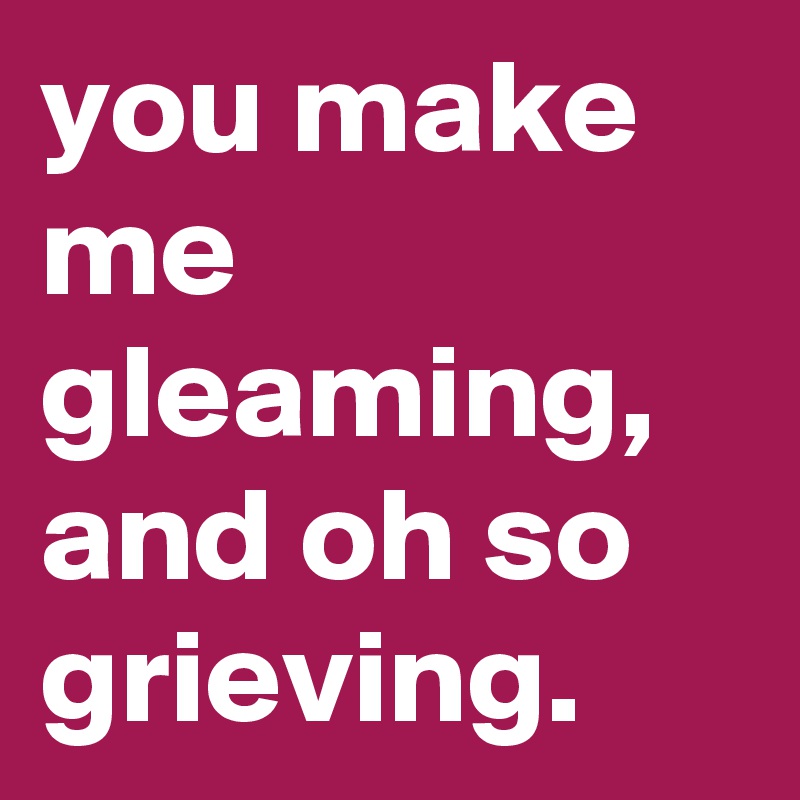 you make me gleaming,
and oh so grieving.