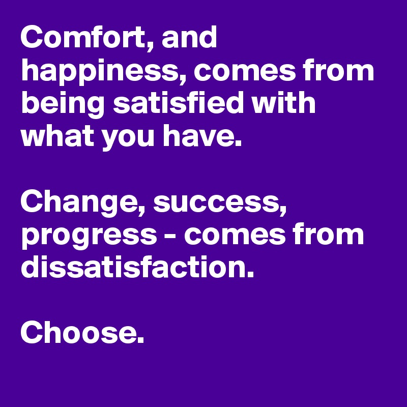 Comfort, and happiness, comes from being satisfied with what you have. 

Change, success, progress - comes from dissatisfaction. 

Choose.
