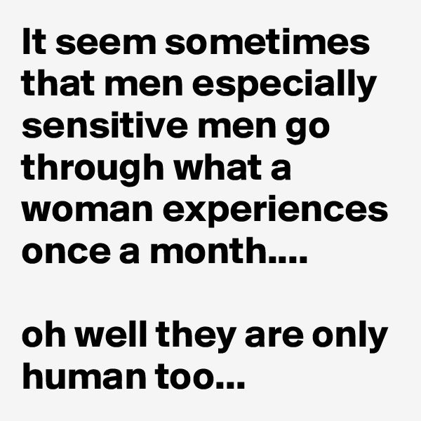 It seem sometimes that men especially sensitive men go through what a woman experiences once a month....

oh well they are only human too...