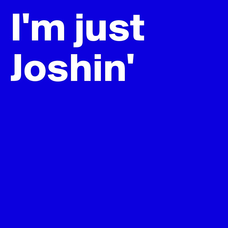 I'm just 
Joshin'                 



